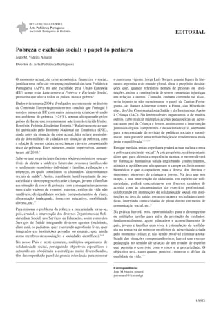 0873-9781/10/41-5/LXXIX
Acta Pediátrica Portuguesa
Sociedade Portuguesa de Pediatria

EDITORIAL

Pobreza e exclusão social: o papel do pediatra
João M. Videira Amaral
Director da Acta Pediátrica Portuguesa

O momento actual, de crise económica, financeira e social,
justifica uma reflexão em espaço editorial da Acta Pediátrica
Portuguesa (APP), no ano escolhido pela União Europeia
(EU) como o de Luta contra a Pobreza e Exclusão Social,
problema que afecta todos os países, ricos e pobres.1
Dados referentes a 2004 e divulgados recentemente no âmbito
da Comissão Europeia permitem-nos concluir que Portugal é
um dos países da EU com maior número de crianças vivendo
em ambiente de pobreza (~24%), apenas ultrapassado pelos
países de Leste que recentemente aderiram à referida União:
Roménia, Polónia, Lituânia e Estónia.2,3 Relativamente ao que
foi publicado pelo Instituto Nacional de Estatística (INE),
ainda antes da situação de crise actual, há a referir a existência de dois milhões de cidadãos em situação de pobreza, com
a relação de um em cada cinco crianças e jovens comportando
risco de pobreza. Estes números, muito impressivos, aumentaram até 2010.4
Sabe-se que os principais factores sócio-económicos susceptíveis de afectar a saúde e o futuro das pessoas e famílias são
o rendimento económico individual e familiar, a educação e o
emprego, os quais constituem os chamados “determinantes
sociais da saúde”. Assim, o ambiente hostil resultante da precariedade e desemprego colocarão crianças, jovens e famílias
em situação de risco de pobreza com consequências penosas
num ciclo vicioso de eventos: estresse, estilos de vida não
saudáveis, desigualdades sociais, comportamentos de risco,
alimentação inadequada, insucesso educativo, morbilidade
diversa, etc.5-7
Para minorar o problema da pobreza e precariedade torna-se,
pois, crucial, a intervenção dos diversos Organismos de Solidariedade Social, dos Serviços de Educação, assim como dos
Serviços de Saúde integrando diversos agentes (incluindo,
claro está, os pediatras, quer exercendo a profissão livre, quer
integrados em instituições privadas ou estatais, quer ainda
como membros de associações e sociedades científicas).5,6,8
No nosso País e neste contexto, múltiplos organismos de
solidariedade social, perseguindo objectivos específicos e
actuando em obediência a estratégias muito diversificadas,
têm desempenhado papel de grande relevância para minorar

o panorama vigente. Jorge Luís Borges, grande figura da literatura argentina e do mundo global, disse a propósito de citações que, quando referimos nomes de pessoas ou instituições, existe a contingência de serem cometidas injustiças
em relação a outros. Contudo, embora correndo tal risco,
seria injusto se não mencionasse o papel da Caritas Portuguesa, do Banco Alimentar contra a Fome, das Misericórdias, do Alto Comissariado da Saúde e do Instituto de Apoio
à Criança (IAC). No âmbito destes organismos, e de muitos
outros, cabe realçar múltiplas acções pedagógicas de advocacia em prol da Criança e Jovem, assim como a intervenção
junto dos órgãos competentes e da sociedade civil, alertando
para a necessidade de revisão de políticas sociais e económicas para garantir uma redistribuição de rendimentos mais
justa e equilibrada.1,3,4,9,10
Em que medida, então, o pediatra poderá actuar na luta contra
a pobreza e exclusão social? A este propósito, será importante
dizer que, para além da competência técnica, o mesmo deverá
ter formação humanista sólida englobando conhecimentos,
atitudes e aptidões que ultrapassam o campo exclusivamente
biomédico e que o capacitem para a defesa dos direitos e
superiores interesses de crianças e jovens. Na área que nos
ocupa, a sua intervenção de cidadania, em espírito de solidariedade, poderá concretizar-se em diversos cenários de
acordo com as circunstâncias do exercício profissional:
colaborando em instituições de solidariedade social, em instituições na área da saúde, em associações e sociedades científicas, intervindo como cidadão de pleno direito em meios de
comunicação social, etc.11
Na prática haverá, pois, oportunidades para o desempenho
de múltiplas tarefas para além da prestação de cuidados:
fundamentalmente, apoio educativo e aconselhamento de
pais, jovens e famílias com vista à estimulação da resiliência na tentativa de minorar os efeitos da adversidade criada
pelo momento crítico; e, não sendo possível eliminar a totalidade das situações comportando risco, haverá que exercer
pedagogia no sentido de criação de um estado de espírito
que permita o convívio com o risco e a precariedade. O
objectivo será, tanto quanto possível, minorar o défice da
qualidade de vida.8,11
Correspondência:
João M Videira Amaral
jmvamaral@fcm.unl.pt

LXXIX

 