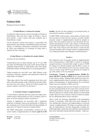 0873-9781/10/41-5/LXXXI
Acta Pediátrica Portuguesa
Sociedade Portuguesa de Pediatria

OPINIÃO

Guinea-kids
Henrique Carmona da Mota

A Guiné-Bissau e a tristeza do costume
As primeiras notícias davam conta de um golpe de Estado na
Guiné-Bissau. Mas para haver golpe de Estado é preciso
haver Estado - e não é seguro, antes pelo contrário, que a
Guiné-Bissau o tenha1.
Um dos elementos centrais deste drama é o narcotráfico. Na
última década, aproveitando a instabilidade política da Guiné-Bissau, os traficantes colombianos constituíram nesta parte
de África uma plataforma na circulação de droga entre a
América do Sul e a Europa2.

months, and this has been adopted as government policy in
more than 60 countries worldwide.”7
In 2008, WHO commissioned a meta-analysis of these trials
and convened an expert advisory group to consider whether
neonatal vitamin A supplementation should be adopted as
policy. The meta-analysis found no survival benefit, but significant heterogeneity existed, with evidence of benefit from
Asian trials and evidence of no effect (or harm) in two African
trials. One of the African trials that showed a trend towards
increased mortality after neonatal vitamin A supplementation
was conducted by Benn and colleagues in Guinea-Bissau.7-8

A Guiné-Bissau e a estranheza de ensaios clínicos
Amostras de inconveniência
“Guinea-Bissau has an infant mortality rate of 117 per 1000
live births, the fifth highest rate in the world. The best hope for
substantial improvements in child health comes from public
health interventions, including effective vaccine programmes.”3
“Infant mortality has risen 80% since 2000. Malaria, acute
respiratory infections, diarrhoea and malnutrition remain the
major killers of children.”4
“More than a third of the world’s population lacks basic sanitation. 884 million people in the world did not get their drinking water from safe sources. Almost all of these people lived
in poor countries, most (84%) in rural areas.”5

A. Neonatal vitamin A supplementation
“A meta-analysis indicated that this cheap and simple intervention reduces child mortality by 30% in countries with evidence of at least marginal vitamin A deficiency.6,7
Vitamin A supplements are associated with a significant
reduction in mortality when given periodically to children at
the community level. Factors that affect the bioavailability of
large doses of Vitamin A need to be studied further6.
The WHO subsequently recommended a protocol for universal vitamin A supplementation of children aged six to 60
Recebido:
Aceite:

18.08.2010
07.09.2010

Estudo A
We conducted a trial of neonatal vitamin A supplementation
trial in Guinea-Bissau in 2002-2005, in which we randomly
assigned newborns of normal birth weight to receive 50 000
IU vitamin A or placebo together with the BCG vaccine.8 A
total of 27% of the children in this trial were vitamin A deficient at 6 weeks of age and 9% were deficient at 4 months of
age. One mother (<1%) was deficient.9
Conclusions: Vitamin A supplementation (50.000 IU)
given with BCG vaccine at birth had no significant benefit
in this African setting. Although little doubt exists that vitamin A supplementation reduces mortality in older children, a
global recommendation of supplementation for all newborn
infants may not contribute to better survival.8
It has been suggested that the lack of benefit of vitamin A in
our trial could potentially be the result of the exclusion of low
birthweight newborns, because such children would be more
likely be deficient in vitamin A than children of normal birth
weight. However, this exclusion criterion would not explain
the sex differential effects in boys and girls.9
Such a result was obviously unpalatable to the international
vitamin A community, which had saved many thousands of
lives through their advocacy and implementation of universal
vitamin A supplementation. The finger was pointed at the fact
that the Guinea-Bissau trial had intentionally excluded low
birthweight babies. Surely the trial would have shown benefit if
these most vulnerable neonates had been included.... Sadly not.7

Correspondência:
Henrique Carmona da Mota
hcmota@ci.uc.pt

LXXXI

 