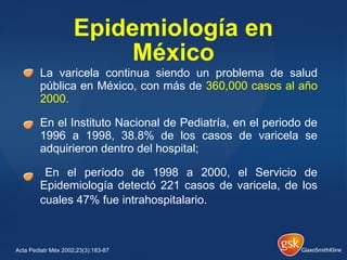 La varicela continua siendo un problema de salud
pública en México, con más de 360,000 casos al año
2000.
En el Instituto Nacional de Pediatría, en el periodo de
1996 a 1998, 38.8% de los casos de varicela se
adquirieron dentro del hospital;
En el período de 1998 a 2000, el Servicio de
Epidemiología detectó 221 casos de varicela, de los
cuales 47% fue intrahospitalario.
Epidemiología en
México
Acta Pediatr Méx 2002;23(3):183-87
 