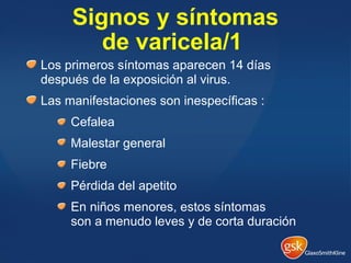 Signos y síntomas
de varicela/1
Los primeros síntomas aparecen 14 días
después de la exposición al virus.
Las manifestaciones son inespecíficas :
Cefalea
Malestar general
Fiebre
Pérdida del apetito
En niños menores, estos síntomas
son a menudo leves y de corta duración
 