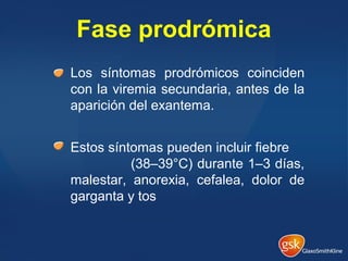 Fase prodrómica
Los síntomas prodrómicos coinciden
con la viremia secundaria, antes de la
aparición del exantema.
Estos síntomas pueden incluir fiebre
(38–39°C) durante 1–3 días,
malestar, anorexia, cefalea, dolor de
garganta y tos
 