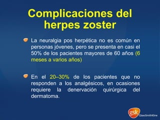 Complicaciones del
herpes zoster
La neuralgia pos herpética no es común en
personas jóvenes, pero se presenta en casi el
50% de los pacientes mayores de 60 años (6
meses a varios años)
En el 20–30% de los pacientes que no
responden a los analgésicos, en ocasiones
requiere la denervación quirúrgica del
dermatoma.
 