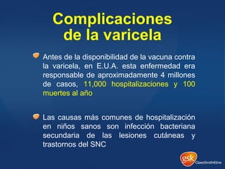 Complicaciones
de la varicela
Antes de la disponibilidad de la vacuna contra
la varicela, en E.U.A. esta enfermedad era
responsable de aproximadamente 4 millones
de casos, 11,000 hospitalizaciones y 100
muertes al año
Las causas más comunes de hospitalización
en niños sanos son infección bacteriana
secundaria de las lesiones cutáneas y
trastornos del SNC
 