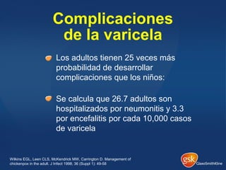Complicaciones
de la varicela
Los adultos tienen 25 veces más
probabilidad de desarrollar
complicaciones que los niños:
Se calcula que 26.7 adultos son
hospitalizados por neumonitis y 3.3
por encefalitis por cada 10,000 casos
de varicela
Wilkins EGL, Leen CLS, McKendrick MW, Carrington D. Management of
chickenpox in the adult. J Infect 1998; 36 (Suppl 1): 49-58
 