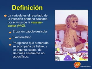 La varicela es el resultado de
la infección primaria causada
por el virus de la varicela-
zoster (VVZ).
Erupción pápulo-vesicular
Exantemático
Pruriginoso que a menudo
se acompaña de fiebre, y
en algunos casos, de
síntomas sistémicos no
específicos.
Definición
 