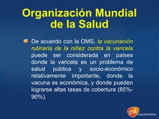 Organización Mundial
de la Salud
De acuerdo con la OMS, la vacunación
rutinaria de la niñez contra la varicela
puede ser considerada en países
donde la varicela es un problema de
salud pública y socio-económico
relativamente importante, donde la
vacuna es económica, y donde pueden
lograrse altas tasas de cobertura (85%-
90%).
 