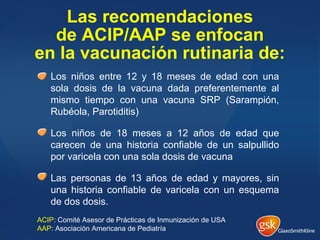 Las recomendaciones
de ACIP/AAP se enfocan
en la vacunación rutinaria de:
Los niños entre 12 y 18 meses de edad con una
sola dosis de la vacuna dada preferentemente al
mismo tiempo con una vacuna SRP (Sarampión,
Rubéola, Parotiditis)
Los niños de 18 meses a 12 años de edad que
carecen de una historia confiable de un salpullido
por varicela con una sola dosis de vacuna
Las personas de 13 años de edad y mayores, sin
una historia confiable de varicela con un esquema
de dos dosis.
ACIP: Comité Asesor de Prácticas de Inmunización de USA
AAP: Asociación Americana de Pediatría
 