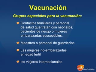 Vacunación
Contactos familiares y personal
de salud que tratan con neonatos,
pacientes de riesgo o mujeres
embarazadas susceptibles.
Maestros o personal de guarderías
Las mujeres no-embarazadas
en edad fértil
los viajeros internacionales
Grupos especiales para la vacunación:
 