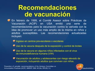Recomendaciones
de vacunación
En febrero de 1999, el Comité Asesor sobre Prácticas de
Vacunación (ACIP) en USA emitió una serie de
recomendaciones para la vacunación contra la varicela con la
idea de promover un uso más amplio de la misma en niños y
adultos susceptibles. Las recomendaciones actualizadas
incluyen:
Ingreso en centros pre-escolares o escolares
Uso de la vacuna después de la exposición y control de brotes
Uso de la vacuna en algunos niños infectados con el virus
de inmunodeficiencia humana (VIH)
Vacunación de adultos y adolescentes con riesgo elevado de
exposición, incluyendo adultos que conviven con niños.
Prevention of varicella: recommendations of the Advisory Committee on
Immunization Practices (ACIP). MMWR 1999; 48 (No. RR-06):1-5.
 