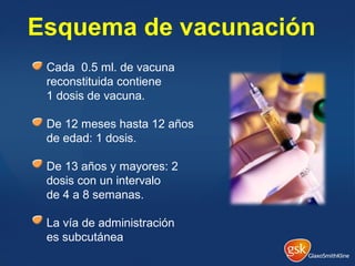 Esquema de vacunación
Cada 0.5 ml. de vacuna
reconstituida contiene
1 dosis de vacuna.
De 12 meses hasta 12 años
de edad: 1 dosis.
De 13 años y mayores: 2
dosis con un intervalo
de 4 a 8 semanas.
La vía de administración
es subcutánea
 