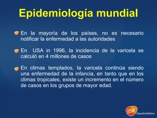 En la mayoría de los países, no es necesario
notificar la enfermedad a las autoridades
En USA in 1996, la incidencia de la varicela se
calculó en 4 millones de casos
En climas templados, la varicela continúa siendo
una enfermedad de la infancia, en tanto que en los
climas tropicales, existe un incremento en el número
de casos en los grupos de mayor edad.
Epidemiología mundial
 