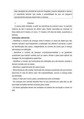 Nas situações de controle de surto em hospitais, mesmo utilizando a vacina,
é importante lembrar que existe a possibilidade de que um pequeno
percentual de pessoas desenvolva a doença.


Creches:

A vacina está indicada, a partir da ocorrência do primeiro caso, no período
máximo de até 4 semanas do último caso. Serão vacinadas as crianças na
faixa etária de 9 meses a 5 anos, 11 meses e 29 dias de idade, suscetíveis a
doença.
Instruções adicionais:
- Identificar o número de crianças entre 9 meses e 5 anos de idade que não
tiveram varicela e que freqüentam a instituição nas últimas 4 semanas, a partir
da identificação dos casos, independente do número de horas que a criança
permaneça na instituição.
- Identificar o número de pessoas imunocomprometidas e as gestantes
suscetíveis que tiveram contato com os casos. Anotar o peso para cálculo da
dosagem da imunoglobulina específica.
- Identificar o número de funcionários da instituição que não tiveram varicela e
tiveram contato com os casos.
- Monitorar o aparecimento de casos novos
- Recomenda-se não aceitar matrículas de crianças suscetíveis até que tenham
decorrido 21 dias do último caso. Na impossibilidade, vacinar a criança antes
da admissão.
- Após 21 dias sem novos casos, considera-se surto controlado.
- As crianças com varicela deverão ficar no seu domicílio por sete dias ou até
que todas as lesões tenham evoluído para crosta.
- As doses aplicadas devem ser anotadas na carteira de vacinação e contar no
API.

 