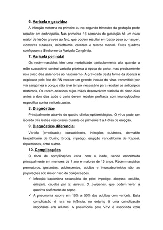 6. Varicela e gravidez
A infecção materna no primeiro ou no segundo trimestre da gestação pode
resultar em embriopatia. Nas primeiras 16 semanas de gestação há um risco
maior de lesões graves ao feto, que podem resultar em baixo peso ao nascer,
cicatrizes cutâneas, microftalmia, catarata e retardo mental. Estes quadros
configuram a Síndrome da Varicela Congênita.

7. Varicela perinatal
Os recém-nascidos têm uma mortalidade particularmente alta quando a
mãe susceptível contrai varicela próxima à época do parto, mas precisamente
nos cinco dias anteriores ao nascimento. A gravidade desta forma da doença é
explicada pelo fato do RN receber um grande inoculo do vírus transmitido por
via sangüínea e porque não teve tempo necessário para receber os anticorpos
maternos. Os recém-nascidos cujas mães desenvolvem varicela de cinco dias
antes a dois dias após o parto devem receber profilaxia com imunoglobulina
específica contra varicela zoster.

8. Diagnóstico
Principalmente através do quadro clínico-epidemiológico. O vírus pode ser
isolado das lesões vesiculares durante os primeiros 3 a 4 dias de erupção.

9. Diagnóstico diferencial
Varíola

(erradicada),

coxsackioses,

infecções

cutâneas,

dermatite

herpetiforme de During Brocq, impetigo, erupção variceliforme de Kaposi,
riquetsioses, entre outros.

10. Complicações
O risco de complicações varia com a idade, sendo encontrada
principalmente em menores de 1 ano e maiores de 15 anos. Recém-nascidos
prematuros, gestantes, adolescentes, adultos e imunodeprimidos são as
populações sob maior risco de complicações.
 Infecção bacteriana secundária de pele: impetigo, abcesso, celulite,
erisipela, caudas por S. aureus, S. pyogenes, que podem levar a
quadros sistêmicos de sepse.
 A pneumonia ocorre em 16% a 50% dos adultos com varicela. Esta
complicação é rara na infância, no entanto é uma complicação
importante em adultos. A pneumonia pelo VZV é associada com

 