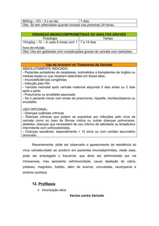 800mg – VO – 5 x ao dia
7 dias
Obs: Só tem efetividade quando iniciado nas primeiras 24 horas.
CRIANÇAS IMUNOCOMPROMETIDAS OU ADULTOS GRAVES
Posologia
Tempo
10mg/kg – IV – A cada 8 horas com 1 7 a 14 dias
hora de infusão
Obs: Uso em gestantes com complicações graves de varicela com restrições.

Uso do Aciclovir no Tratamento da Varicela
ABSOLUTAMENTE INDICADO:
- Pacientes portadores de neoplasias, submetidos a transplantes de órgãos ou
medula óssea ou que recebam esteróides em doses altas.
- Imunodeficiências congênitas
- Infecção pelo HIV
- Varicela neonatal após varicela maternal adquirida 5 dias antes ou 2 dias
após o parto
- Pneumonia ou encefalite associada
- Se o paciente iniciar com sinais de pneumonia, hepatite, trombocitopenia ou
encefalite.
USO OPCIONAL:
- Doenças cutâneas crônicas
- Doenças crônicas que podem se exacerbar por infecções pelo vírus da
varicela como no caso da fibrose cística ou outras doenças pulmonares,
diabetes, doenças que necessitam de uso crônico de salicilatos ou terapêutica
intermitente com corticosteróides.
- Crianças saudáveis, especialmente > 12 anos ou com contato secundário
domiciliar.
Recentemente, pôde ser observado o aparecimento de resistência do
vírus varicela-zóster ao aciclovir em pacientes imunodeprimidos, neste caso,
pode ser empregado o foscarnet, que deve ser administrado por via
intravenosa, mas apresenta nefrotoxicidade, causa depleção de cálcio,
potássio, magnésio, fosfato, além de anemia, convulsões, neutropenia e
arritmia cardíaca.

12. Profilaxia
 Imunização ativa
Vacina contra Varicela

 