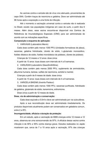 As vacinas contra a varicela são de vírus vivo atenuado, provenientes da
cepa OKA. Contém traços de neomicina e gelatina. Deve ser administrada até
96 horas após a exposição a uma fonte de infecção.
Até o momento a vacinação universal contra a varicela não é realizada
no Brasil, exceto nas populações indígenas em caso de surto, a partir dos 6
meses. Além disso, essa vacina encontra-se disponível nos Centros de
Referência de Imunobiológicos Especiais (CRIE) para ser administrada de
acordo com as indicações específicas.
Composição e esquema de aplicação:
1. VARIVAX® (Laboratório Merck)
Cada dose contém pelo menos 1350 PFU (Unidades formadoras de placa),
sacarose, gelatina hidrolizada, cloreto de sódio, L-glutamato monosódico,
fosfato dibásico de sódio, fosfato monobásico de potássio, cloreto de potássio.
Crianças de 12 meses a 12 anos: dose única
A partir de 13 anos: duas doses com intervalo de 4 a 8 semanas.
2. VARILRIX® (Laboratório GlaxoSmithKline)
Cada dose contém pelo menos 2000 PFU, suplemento de aminoácidos,
albumina humana, lactose, sulfato de neomicina, sorbitol e manitol.
Crianças a partir de 9 meses de idade: dose única
A partir de 13 anos: duas doses com intervalo de 4 a 8 semanas.
3. VARICELA BIKEN® (Aventis Pasteur)
Cada dose contém pelo menos 1000 PFU, sacarose purificada, hidrolisado
de gelatina, glutamato de sódio, kanamicina, eritromicina.
Dose única a partir de 12 meses de idade.
Dose, via de administração e conservação:
Cada dose equivale a 0,5ml e deve ser administrada por via subcutânea.
Após a sua reconstituição deve ser administrada imediatamente. Os
produtos disponíveis atualmente podem ser conservados em geladeira comum,
entre 2 e 8ºC.
Imunogenicidade, eficácia e duração da proteção:
Em um estudo, após a vacinação de 6889 crianças entre 12 meses a 12
anos, observou-se uma soroconversão de 97%. A eficácia dessa vacina contra
infecção é de 90% e 95% contra doença grave. Estudos realizados no Japão
mostraram que, cerca de 7 a 10 anos após a vacinação, 97% das crianças

 