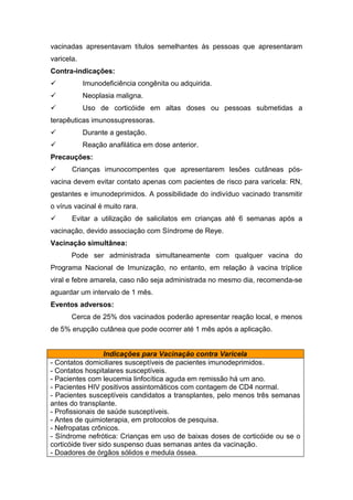 vacinadas apresentavam títulos semelhantes às pessoas que apresentaram
varicela.
Contra-indicações:


Imunodeficiência congênita ou adquirida.



Neoplasia maligna.



Uso de corticóide em altas doses ou pessoas submetidas a

terapêuticas imunossupressoras.


Durante a gestação.



Reação anafilática em dose anterior.

Precauções:


Crianças imunocompentes que apresentarem lesões cutâneas pós-

vacina devem evitar contato apenas com pacientes de risco para varicela: RN,
gestantes e imunodeprimidos. A possibilidade do indivíduo vacinado transmitir
o vírus vacinal é muito rara.


Evitar a utilização de salicilatos em crianças até 6 semanas após a

vacinação, devido associação com Síndrome de Reye.
Vacinação simultânea:
Pode ser administrada simultaneamente com qualquer vacina do
Programa Nacional de Imunização, no entanto, em relação à vacina tríplice
viral e febre amarela, caso não seja administrada no mesmo dia, recomenda-se
aguardar um intervalo de 1 mês.
Eventos adversos:
Cerca de 25% dos vacinados poderão apresentar reação local, e menos
de 5% erupção cutânea que pode ocorrer até 1 mês após a aplicação.
Indicações para Vacinação contra Varicela
- Contatos domiciliares susceptíveis de pacientes imunodeprimidos.
- Contatos hospitalares susceptíveis.
- Pacientes com leucemia linfocítica aguda em remissão há um ano.
- Pacientes HIV positivos assintomáticos com contagem de CD4 normal.
- Pacientes susceptíveis candidatos a transplantes, pelo menos três semanas
antes do transplante.
- Profissionais de saúde susceptíveis.
- Antes de quimioterapia, em protocolos de pesquisa.
- Nefropatas crônicos.
- Síndrome nefrótica: Crianças em uso de baixas doses de corticóide ou se o
corticóide tiver sido suspenso duas semanas antes da vacinação.
- Doadores de órgãos sólidos e medula óssea.

 