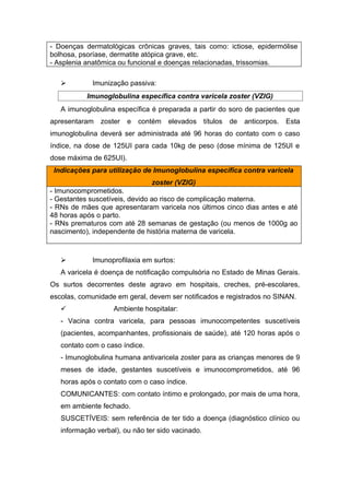- Doenças dermatológicas crônicas graves, tais como: ictiose, epidermólise
bolhosa, psoríase, dermatite atópica grave, etc.
- Asplenia anatômica ou funcional e doenças relacionadas, trissomias.


Imunização passiva:
Imunoglobulina específica contra varicela zoster (VZIG)

A imunoglobulina específica é preparada a partir do soro de pacientes que
apresentaram zoster

e

contém

elevados títulos

de

anticorpos.

Esta

imunoglobulina deverá ser administrada até 96 horas do contato com o caso
índice, na dose de 125UI para cada 10kg de peso (dose mínima de 125UI e
dose máxima de 625UI).
Indicações para utilização de Imunoglobulina específica contra varicela
zoster (VZIG)
- Imunocomprometidos.
- Gestantes suscetíveis, devido ao risco de complicação materna.
- RNs de mães que apresentaram varicela nos últimos cinco dias antes e até
48 horas após o parto.
- RNs prematuros com até 28 semanas de gestação (ou menos de 1000g ao
nascimento), independente de história materna de varicela.



Imunoprofilaxia em surtos:

A varicela é doença de notificação compulsória no Estado de Minas Gerais.
Os surtos decorrentes deste agravo em hospitais, creches, pré-escolares,
escolas, comunidade em geral, devem ser notificados e registrados no SINAN.


Ambiente hospitalar:

- Vacina contra varicela, para pessoas imunocompetentes suscetíveis
(pacientes, acompanhantes, profissionais de saúde), até 120 horas após o
contato com o caso índice.
- Imunoglobulina humana antivaricela zoster para as crianças menores de 9
meses de idade, gestantes suscetíveis e imunocomprometidos, até 96
horas após o contato com o caso índice.
COMUNICANTES: com contato íntimo e prolongado, por mais de uma hora,
em ambiente fechado.
SUSCETÍVEIS: sem referência de ter tido a doença (diagnóstico clínico ou
informação verbal), ou não ter sido vacinado.

 