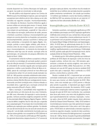 Varicela (Catapora) na gestação

estando disponível nos Centros Municipais de Saúde para
uso geral, mas pode ser encontrada na rede privada.
Na rede pública está disponível apenas nos Centros de
Referência para Imunobiológicos Especiais, para vacinação de
susceptíveis (sem referência de ter tido a doença ou ter sido
vacinado) nas seguintes situações: imunocomprometidos,
nas indicações da literatura: leucemia linfocítica aguda e
tumores sólidos em remissão (pelo menos 12 meses), desde
que apresentem 1.200 linfócitos/mm3, sem radioterapia;
caso estejam em quimioterapia, suspendê-la 7 dias antes e
7 dias depois da vacinação; profissionais de saúde, pessoas
e familiares suscetíveis à doença e imunocompetentes que
estejam em convívio domiciliar ou hospitalar com pacientes
imunocomprometidos; pessoas suscetíveis à doença que
serão submetidas a transplante de órgãos (fígado, rins,
coração, pulmão e outros órgãos sólidos), pelo menos 3
semanas antes do ato cirúrgico; pessoas suscetíveis à doença e imunocompetentes, no momento da internação em
enfermaria onde haja caso de varicela; vacinação antes da
quimioterapia, em protocolos de pesquisa (Ministério da
Saúde do Brasil, 2006).
O rastreamento verbal de mulheres susceptíveis à infecção
por varicela e as estratégias de vacinação ajudam a prevenir
casos de infecção neonatal. O rastreamento verbal (histórico
de antecedente de varicela) seguido pela vacinação parece
apresentar o melhor custo-benefício (Pinot de Moira et al.,
2006), apesar de a vacinação universal ser mais efetiva que
o rastreamento verbal. Em um recente estudo realizado nos
EUA, de 1.085 pacientes rastreadas verbalmente sobre antecedentes de varicela, 940 mulheres apresentavam antecedentes
positivos e destas 904 (96,2%) eram sorologicamente imunes,
mostrando uma forte correlação entre a história relatada e a
imunidade sérica, sugerindo que a vacinação universal não
pareça necessária (Plourd & Austin, 2005).
Após a vacinação, é aconselhado evitar engravidar durante pelo menos um mês (vacina de vírus vivo). Entretanto,
em 498 casos informados de exposição à vacina durante a
gravidez, nenhuma anomalia congênita compatível com SVC
foi documentado (Merck Pregnancy Registry Program, 2003) e
a taxa de defeito congênito não foi mais alta que a esperada
para a população geral. A vacinação não é recomendada como
profilaxia pós-exposição para mulheres grávidas. Foi relatado
um caso de transmissão do vírus da vacina de varicela de uma
criança de 1 ano de idade, recentemente imunizada, para sua
mãe que estava grávida e era susceptível ao VZV (Salzman et
al., 1997). A transmissão foi confirmada por PCR específico.
Esta gestante desenvolveu catapora durante a 5ª-6ª semana de

gestação e optou por aborto, mas nenhum vírus foi notado em
tecido fetal. Já as mulheres são vacinadas durante o puerpério
podem amamentar normalmente. Um estudo que envolveu
12 mulheres que receberam a vacina não mostrou evidências
do DNA do VZV nas amostras de leite em um total de 217
espécimes de leite colecionados (Bohlke et al., 2003).

Imunoglobulina para Varicela-Zoster (IGVZ)
Gestantes suscetíveis, com exposição significativa ao VZV,
são candidatas para terapia com IGVZ. Exposição significativa
é definida como contato em casa, contato face a face por pelo
menos 5 min, compartilhar o mesmo ambiente por mais de 1 h
ou permanecer com um paciente contagioso no mesmo quarto
de hospital (Royal College of Obstetricians and Gynecologists,
2001). A IGVZ deve ser administrada dentro de 72 a 96 h
após a exposição ao VZV. Usada desta forma, pode prevenir ou
modificar significativamente o curso da doença. A efetividade
de IGVZ, quando usada após 96 h da exposição inicial, não foi
avaliada (Center for Disease Control Prevention, 1996).
Foi relatado que de 108 mulheres grávidas que receberam
profilaxia de IGVZ depois de exposição e antes do início da
erupção cutânea, nenhum dos seus 108 neonatos apresentaram a síndrome de varicela congênita, nem zoster no
pós-parto (Enders & Miller, 2000). Pastuszak et al., em 1994,
relataram um caso de SVC apesar da mãe ter recebido IGVZ
quatro dias após a exposição. Não é conhecido se a IGVZ
previne a viremia fetal ou somente a SVC.
Devido à raridade da SVC, é improvável que um estudo
controlado randomizado conseguirá um número suficiente
de casos para mostrar um efeito favorável da IGVZ. Além
disso, como está rotulado que a IGVZ previne a infecção
pela varicela na gravidez, é improvável que algum comitê
de ética aprovasse tal estudo. No momento, IGVZ é usado
para prevenir complicações maternas severas na gestação. A
duração de ação de IGVZ não é conhecida, mas a proteção
deve durar pelo menos uma meia-vida da globulina imune,
que é aproximadamente de 3 semanas. Exposições, 3 semanas após a dose da IGVZ, podem requerer doses adicionais
(Center for Disease Control Prevention, 1996). IGVZ também é
recomendada para neonatos cujas mães apresentaram erupção
cutânea pela catapora entre 5 dias antes e até 2 dias após o
parto. A IGVZ deve ser administrada a neonatos expostos à
varicela nas seguintes situações: nascidos de mães suscetíveis;
com menos de 28 semanas de idade gestacional; ou pesando
menos de 1.000 g. Nestas situações há grande probabilidade
de não terem adquirido anticorpos passivamente. A dosagem

FEMINA | Maio 2007 | vol 35 | nº 5

325

 