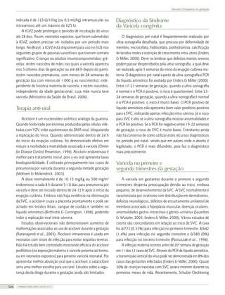 Varicela (Catapora) na gestação

indicada é de 125 U/10 kg (ou 0,5 mL/kg) intramuscular ou
intravenoso até um máximo de 625 U.
A IGVZ pode prolongar o período de incubação do vírus
até 28 dias. Assim, neonatos expostos, que foram submetidos
à IGVZ, podem precisar ser isolados por um período mais
longo. No Brasil, a IGVZ está disponível para uso no SUS nos
seguintes grupos de pessoas suscetíveis que tiveram contato
significativo: Crianças ou adultos imunocomprometidos; grávidas; recém-nascidos de mães nas quais a varicela apareceu
nos 5 últimos dias de gestação ou até 48 h depois do parto;
recém-nascidos prematuros, com menos de 28 semanas de
gestação (ou com menos de 1.000 g ao nascimento), independente de história materna de varicela; e recém-nascidos,
independente da idade gestacional, cuja mãe nunca teve
varicela (Ministério da Saúde do Brasil, 2006).

Terapia anti-viral
Aciclovir é um nucleosídeo sintético análogo da guanina.
Quando fosforilado por enzimas produzidas pelas células infetadas com VZV, inibe a polimerase do DNA viral, bloqueando
a replicação do vírus. Quando administrado dentro de 24 h
do início da erupção cutânea, foi demonstrado efetivo em
reduzir a morbidade e mortalidade associada à varicela (Center
for Disease Control Prevention, 1996). Aciclovir endovenoso é
melhor para tratamento inicial, pois a via oral apresenta baixa
biodisponibilidade. É utilizado principalmente nos casos de
pneumonia por varicela durante a segunda metade gestação
(Mohsen & Mckendrick, 2003).
A dose normalmente é de 10-15 mg/kg ou 500 mg/m2
endovenoso a cada 8 h durante 5-10 dias para pneumonia por
varicela e deve ser iniciado dentro de 24-72 h após o início da
erupção cutânea. Embora não haja evidência na diminuição
da SVC, o aciclovir cruza a placenta prontamente e pode ser
achado em tecidos fetais, sangue de cordão e também no
líquido amniótico (Birthistle & Carrington, 1998), podendo
inibir a replicação viral intra-uterina.
Estudos observacionais não demonstraram aumento de
malformações associadas ao uso de aciclovir durante a gestação
(Ratanajamit et al., 2003). Aciclovir intravenoso é usado em
neonatos com sinais de infecção para evitar seqüelas severas.
Não há estudo bem controlado mostrando eficácia do aciclovir
profilático (na exposição materna à varicela próxima ao termo,
ou em neonatos expostos) para prevenir varicela neonatal. Por
apresentar melhor absorção oral que o aciclovir, o valaciclovir
seria uma melhor escolha para uso oral. Estudos sobre a segurança desta droga durante a gestação ainda são limitados.
326

FEMINA | Maio 2007 | vol 35 | nº 5

Diagnóstico da Síndrome
da Varicela congênita
O diagnóstico pré-natal é freqüentemente realizado por
ultra-sonografia detalhada, que procura por deformidade de
membro, microcefalia, hidrocefalia, polihidramnia, calcificação
de tecidos moles e restrição de crescimento intra-útero (Enders
& Miller, 2000). Deve-se lembrar que defeitos menos severos
podem passar despercebidos pela ultra-sonografia, a qual deve
ser realizada após 5 semanas do início da erupção cutânea materna. O diagnóstico pré-natal a partir da ultra-sonografia e PCR
do líquido amniótico foi avaliado por Enders & Miller (2000).
Entre 17-21 semanas de gestação, quando a ultra-sonografia
é normal e o PCR é positivo, o risco é questionável. Entre 2324 semanas de gestação, quando a ultra-sonografia é normal
e o PCR é positivo, o risco é muito baixo. O PCR positivo de
líquido amniótico não apresenta bom valor preditivo positivo
para a SVC, indicando apenas infecção intra-uterina. Já o risco
para SVC é alto se a ultra-sonografia mostrar anormalidades e
o PCR for positivo. Se o PCR for negativo entre 19-22 semanas
de gestação o risco de SVC é muito baixo. Entretanto ainda
não há consenso de como utilizar estes recursos diagnósticos
no período pré-natal, sendo que em países onde o aborto é
legalizado, o PCR é mais difundido, pois faz o diagnóstico
mais precocemente.

Varicela no primeiro e
segundo trimestres da gestação
A varicela em gestantes durante o primeiro e segundo
trimestres desperta preocupação devido ao risco, embora
pequeno, de desenvolvimento da SVC. A SVC normalmente é
caracterizada por cicatrizes com distribuição em dermátomos,
defeitos neurológicos, defeitos de encurtamento unilateral de
membros associado à hipoplasia muscular, doenças oculares,
anormalidades gastro-intestinais e gênito-urinárias (Sauerbrei
& Wutzler, 2003; Enders & Miller, 2000). Vários estudos de
coorte são concordantes em relação ao risco de SVC. A taxa
foi 4/725 (0,55%) para infecção no primeiro trimestre, 8/642
(1,4%) para infecção no segundo trimestre e 0/385 (0%)
para infecção no terceiro trimestre (Pastuszak et al., 1994).
A infecção materna ocorreu antes de 20ª semana de gestação
em 11 dos 12 casos de SVC. Através do PCR de líquido amniótico,
a transmissão vertical do vírus pode ser demonstrada em 8% dos
casos das gestantes infectadas (Enders & Miller, 2000). Quase
30% de crianças nascidas com SVC severa morrem durante os
primeiros meses de vida. Recentemente, Schulze-Oechtering

 