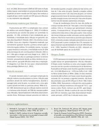 Varicela (Catapora) na gestação

et al., em 2004, demonstraram o DNA do VZV tanto no fluido
cérebro-espinal, como também em amostras de fluido de lesões
de pele de um recém-nascido com SVC típica. Isto conduziu a
suspeita de que o recém-nascido com SVC possa ser infeccioso
e o seu isolamento seja adequado.

Pneumonia materna por Varicela
A pneumonia por VZV é a complicação mais comum
em adultos com varicela (Harger et al., 2002). A incidência
de pneumonia por varicela não parece ser aumentada na
gravidez, 10-14%, entretanto é bem estabelecido que a
morbidade e mortalidade desta infecção em gestantes são
mais altas (Sauerbrei & Wutzler, 2001). Os sintomas iniciais
são febre, tosse seca, dispnéia e hipoxemia moderada, que
normalmente aparecem durante a primeira semana após o
início da erupção cutânea. Em condições severas, nas quais
o apoio mecânico é necessário, a mortalidade era de 20-45%
antes da terapia de anti-viral (Sauerbrei & Wutzler, 2001) e
de 3-14% após a terapia anti-viral (Harger et al., 2002). A
mortalidade é mais alta se a patologia acontecer no terceiro
trimestre, provavelmente devido ao efeito mecânico do aumento uterino, que pode dificultar ainda mais a respiração.
O tabagismo é um fator de risco para o desenvolvimento
desta patologia (Mohsen et al., 2003).

Varicela neonatal
A varicela neonatal severa é a principal complicação da
infecção materna ocorrida próxima ao termo. Infecção pode
acontecer através de viremia transplacentária, durante a
passagem pelo canal de parto, ou contato com o vírus após
o parto (através de lesões ou partículas aéreas). Miller et al.,
em 1989, demonstraram que se a infecção materna ocorre de
1 a 4 semanas antes do parto, até 50% dos neonatos podem
estar infectados. Aproximadamente 23% destes desenvolvem
varicela clínica. Anticorpos estavam presentes em todos os

66 neonatos quando a erupção cutânea da mãe ocorreu com
mais de 7 dias antes do parto. Quando a erupção cutânea
materna ocorreu entre 7 até 3 dias antes do parto, um número
progressivamente menor de neonatos apresentava anticorpos;
quando a erupção ocorreu com menos de 3 dias antes do parto,
nenhum dos 60 neonatos apresentava anticorpos.
A taxa de manifestação clínica foi mais alta (62%) em
crianças nascidas dentro de 7 dias após o início da erupção
cutânea. Entre as 19 crianças que apresentaram sintomas
severos, 16 estavam entre as 118 cujas mães tiveram erupção
cutânea entre 4 dias antes e 2 dias após o parto. Estas crianças
não tiveram tempo para receber anticorpos varicela-específicos
maternos. Não houve morte entre as pacientes que utilizaram
IGVZ, entretanto estudos realizados previamente ao uso da
IGVZ (associado a piores condições das CTIs neonatais na
época) mostram taxa de letalidade em torno de 30% (Schutte
et al., 1996). Sauerbrei & Wutzler, em 2001, relataram um
caso de fatalidade apesar do uso da IGVZ.

Herpes-Zoster
O VZV permanece em estado latente em tecidos nervosos
e pode reativar em aproximadamente 15% dos infectados.
O herpes-zoster manifesta-se como uma erupção cutânea
vesicular com dor e prurido na distribuição de um dermátomo.
A prevalência de herpes zoster durante a gravidez é estimada
em 1,5/10.000 (Brazin et al., 1979) nos EUA e 2 em 1.000
no Reino Unido (Enders & Miller, 2000). Em dois relatórios
envolvendo 480 mulheres com herpes-zoster durante gravidez,
incluindo 301 no primeiro e segundo trimestre, não foram
documentados casos de SVC (Paryani & Arvin 1986; Enders
& Miller, 2000). Teoricamente, a infecção intra-uterina poderia
ocorrer se a infecção envolvesse a inervação de T10-L1, que
inerva o útero. Porém, nenhum caso de SVC, após herpeszoster, foi descrito. Devido à ausência de casos de infecção
pelo VZV em neonatos cujas mães desenvolveram herpeszoster perinatal, a IGVZ não é indicada nestes casos.

Leituras suplementares
1. Birthistle K, Carrington D. Fetal varicella syndrome – a

3. Brazin SA, Simkovich JW, Johnson WT. Herpes zoster

2. Bohlke K, Galil K, Jackson LA et al. Postpartum varicella

4. Center for Disease Control Prevention (CDC). Prevention

reappraisal of literature. J Infect 1998; 36: 25-9.

vaccination: is the vaccine virus excreted in breast milk?
Obstet Gynecol 2003; 102: 970-7.

during pregnancy. Obstet Gynecol 1979; 53: 175.

of varicella: recommendations of the Advisory Committee
on Immunization (ACIP). MMWR 1996; 45: 1-25.

FEMINA | Maio 2007 | vol 35 | nº 5

327

 