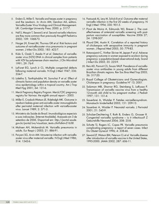 Varicela (Catapora) na gestação

5. Enders G, Miller E. Varicella and herpes zoster in pregnancy

and the newborn. In: Arvin AM, Gershon AA, editors.
Varicella-Zoster Virus Virology and Clinical Management.
UK: Cambridge University Press; 2000. p. 317-7.

16. Pastuszak AL, Levy M, Schick B et al. Outcome after maternal

varicella infection in the first 20 weeks of pregnancy. N
Engl J Med 1994; 330: 901-5.

17. Pinot de Moira A, Edmunds WJ, Breuer J. The cost-

6. Hall S, Maupin T, Seward J et al. Second varicella infections:

are they more common than previously thought? Pediatrics
2002; 109: 1068-73.

effectiveness of antenatal varicella screening with postpartum vaccination of susceptibles. Vaccine 2006 27;
24: 1298-307.

7. Harger JH, Ernest JM, Thurnau GR et al. Risk factors and

18. Plourd DM, Austin K. Correlation of a reported history

outcome of varicella-zoster virus pneumonia in pregnant
women. J Infect Dis 2002; 185: 422-7.

8. Kido S, Ozaki T, Asada H et al. Detection of varicella-

zoster virus (VZV) DNA in clinical samples from patients
with VZV by polymerase chain reaction. J Clin Microbiol
1991; 29: 76-9.

9. LaForet EG, Lynch Jr CL. Multiple congenital defects

following maternal varicela. N Engl J Med 1947; 236:
534-7.

10. Lolekha S, Tanthiphabha W, Sornchai P et al. Effect of

climactic factors and population density on varicella zoster
virus epidemiology within a tropical country. Am J Trop
Med Hyg 2001; 64: 131-6.

of chickenpox with seropositive immunity in pregnant
women. J Reprod Med 2005; 50: 779-83.

19. Ratanajamit C, Vinther Skriver M, Jepsen P et al. Adverse

pregnancy outcome in women exposed to aciclovir during
pregnancy: a population-based observational study. Scand
J Infect Dis 2003; 35: 225-9.

20. Reis AD, Pannuti CS, Souza VAUF. Prevalence of varicella-

zoster virus antibodies in young adults from different
Brazilian climatic regions. Rev Soc Bras Med Trop 2003;
36: 317-20.

21. Royal College of Obstetricians and Gynecologists.

Chickenpox in pregnancy. Guideline Nº 13; 2001.

22. Salzman MB, Sharrar RG, Steinberg S, LaRussa P.

11. Merck Pregnancy Registry Program. Merck/CDC pregnancy

Transmission of varicella vaccine virus from a healthy
12-month old child to his pregnant mother. J Pediatr
1997; 131: 151-4.

12. Miller E, Cradock-Watson JE, Ridehalgh MK. Outcome in

23. Sauerbrei A, Wutzler P. Fetales varizellensyndrom.

registry for Varivax: the eighth annual report – 2003.

newborn babies given anti-varicella zoster immunoglobulin
after perinatal maternal infection with varicella-zoster
virus. Lancet 1989; 2: 371-3.

13. Ministério da Saúde do Brasil. Imunobiológicos especiais

e suas indicações. [Internet Available]. Acessado em 3 de
setembro de 2006. Disponível em: http://portal.saude.
gov.br/portal/svs/visualizar_texto.cfm?idtxt=21638.

14. Mohsen AH, Mckendrick M. Varicella pneumonia in

adults. Eur Respir J 2003; 21: 886-91.

15. Paryani SG, Arvin AM. Intrauterine infection with varicella-

zoster virus after maternal varicella. N Engl J Med 1986;
314: 1542-6.

328

FEMINA | Maio 2007 | vol 35 | nº 5

Monatsschr kinderheilkd 2003; 151: 209-13.

24. Sauerbrei A, Wutzler P. Neonatal varicela. J Perinatol

2001; 21: 545-9.

25. Schulze-Oechtering F, Roth B, Enders G, Grosser R.

Congenital varicella syndrome – is it infectious? Z
Geburtshilfe Neonatol 2004; 208: 25-8.

26. Schutte TJ, Rogers LC, Copas PR. Varicella pneumonia

complicating pregnancy: a report of seven cases. Infect
Dis Obstet Gynecol 1996; 4: 338-46.

27. Seward JF, Watson BM, Peterson CL et al. Varicella disease

after introduction of varicella vaccine in the United States,
1995-2000. JAMA 2002; 287: 606-11.

 