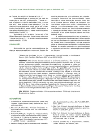 Carvalho JZM et al. Surtos de varicela em creches na Capela do Socorro em 2005.

de Fátima em relação às demais (X2=102,17).
Considerando-se as instituições da área de
abrangência da UBS Jd República (Tabela 4b),
que se localiza no distrito da Cidade Dutra, nota-se
que a CEI José Molina Junior apresentou Taxa de
Ataque consideravelmente maior que a das outras
instituições (38,46%), sendo a EMEI Ângelo Kretã a
que obteve a menor (0,95%), dados estatisticamente
signiﬁcantes (X2=261,72).
Em relação à UBS Jd. Mirna (Tabela 4c), a CEI
Mitiko Matsushita Nevoeiro, destacou-se com uma
Taxa de Ataque de 13,27%, também estatisticamente
signiﬁcante (X2= 27,17).
CONCLUSÃO
Em virtude da grande transmissibilidade da
doença, a mesma deveria constar como doença de

notiﬁcação imediata, principalmente em creches,
visando a diminuição de sua morbidade. Como
decorrência desta notiﬁcação, teríamos maior êxito no controle do surto através da vacinação dos
suscetíveis, minimizando assim a disseminação da
doença. Concluímos também que a vacina contra
esta moléstia deveria ser disponibilizada para toda
a população, fazendo parte do esquema básico de
vacinação e não só ser liberada apenas em situações de surto.
A varicela apresenta um custo econômico e
social, em se manter afastada a criança de sua escola
ou creche. Devido ao alto grau de transmissibilidade
da varicela e da extrema rapidez com que a mesma
pode se disseminar em ambientes conﬁnados como
creches, é que se fez necessário um estudo referente
a surtos em creches como, por exemplo, as da Capela
do Socorro.

Carvalho JZM, Rodrigues TR, Azzi TT, Burihan PCPR. Varicella outbreak in the Capela do
Socorro, 2005. Rev Med (São Paulo). 2007 jul.-set.;86(3):148-54.
ABSTRACT: The varicella disease is caused by a varicella-zoster virus. The varicella is
extremely transmissible, being transmitted from person to person, its greater risk is on closed
ambient as foundling-hospitals, class rooms and sick-rooms. The vaccine is insure and
immune to children, healthy adults and in free compromising patients it shows good tolerability
with few collateral reactions having an efﬁcacy of 80%. The goal of this work has being to
analyze the varicella outbreak occurred in 2005 at Capela do Socorro region. The study done
was transversal, through outbreak data ocurred in foundlings during the year of 2005 in the
region Capela do Socorro Health Vigillancy Supervising (SUVIS). In the present study, 36
establishments have been analysed, having at least one varicella outbreak and showing a total
of 617 cases out of a group of 6845 members, with an attack tax of 9,01%. The data obtained
has shown predominance on an age of 1-4 years (x2=195.50) in the winter months (61,11% of
the outbreak) and a major outbreak numbers on near institutions to Veleiros, Republica and
Mirna, respectively. The CEI José Molina has been the one that presented major attack tax
(38,46%). Due to the great transmissibility of varicella and to the extreme rapidity that it can
be disseminated in conﬁned ambients as foundlings, is the reason of the importance of a study
related to the foundlings as those of the Capela do Socorro.
KEY WORDS: Disease outbreaks. Chickenpox/transmission. Child day care centers.
Cross-sectional studies.

REFERÊNCIAS
1. Castiñeiras TM. Centro de Informação em Saúde para
Viajantes [Citado 28 maio 2006]. Disponível em: http://
www.cives.ufrj.br.
2. McAdam JA, Sharp HA. Doenças infecciosas. In:
Robbins & Cotran. Patologia. 7a ed. São Paulo: Elsevier;
2005. p.383-4.
3. Nelson WE, McKay RJ, Vaughan VC. Infecções viróticas
e infecções de origem presumidamente virótica: varicela.
In: Vaughan III VC, McKay RJ, Nelsonm WE. Pediatria
de Nelson. 10a ed. Rio de Janeiro: Interamericana; 1977.
v.1, p.386-8: Varicela e Lupus-Zoster.
4. PRONAP. Infecções pelo vírus varicela-zoster: considera-

154

ções diagnósticas e terapêuticas. São Paulo: SBP; 2001.
extra1, p.64-5.
5. São Paulo (Estado). Secretaria de Estado da Saúde.
Caxumba e varicela: orientação para surtos e epidemias.
São Paulo: CVE; 2001. p.14-23.
6. São Paulo (Estado). Secretaria de Estado da Saúde.
Surto de varicela em creches e escolas da Direção
Regional de Saúde XXII, junho 2005. São Paulo. Rev
Saude Publica. 2005;39:687-90.
7. Siegel S, Castellan NJ Jr. Nonparametrics, statistics.
2nd ed. New York: McGraw-Hill; 1988.

 