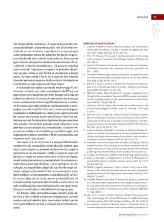 revisões

ção da gravidade da doença. A maioria dos estudos encontrados foram coortes realizados nos EUA e em contexto de surtos escolares, o que levanta a preocupação
sobre potenciais viéses de selecção. De facto, há poucos estudos de efectividade realizados na Europa e os
que existem são apenas estudos observacionais de incidência e morbi-mortalidade. Há poucos estudos
caso-controlo duplamente cegos e os períodos de follow-up são curtos, o que limita as conclusões a longo
prazo. Acresce ainda o facto de a maioria dos estudos
abordar apenas o esquema de dose única, limitando as
conclusões para o esquema de duas doses.
A utilização da vacina da varicela em Portugal é controversa, uma vez que, não fazendo parte do PNV, a sua
prescrição individual não permite atingir uma taxa de
cobertura elevada. A vacinação em massa das crianças
norte-americanas reduziu significativamente o número de casos, consultas médicas, internamentos e mortes por varicela nos EUA. Contudo, vários estudos questionaram a efectividade da vacina, pelo aparecimento
de surtos em escolas norte-americanas com boa cobertura vacinal (levantando a hipótese de que uma dose
não produz imunidade populacional suficiente para
prevenir a transmissão na comunidade). A maior resposta imunitária e efectividade que se obtêm após uma
segunda dose levou, em 2006, o ACIP a recomendar um
esquema com duas doses.8
Um aspecto a ter em conta é a possível diminuição
progressiva da imunidade conferida pela vacina, que
não é, por enquanto, possível de determinar, já que a
persistência de imunidade contra a varicela pode ser
devida a contactos posteriores com o vírus selvagem,
ainda muito prevalente na comunidade. Se a vacina actual reduzir, mas não eliminar, o vírus selvagem em circulação, e a imunidade adquirida não for de longa duração, a população adulta ficará mais susceptível e poderá verificar-se um aumento da incidência de varicela nesta faixa etária (com maior probabilidade de
complicações). Apesar da efectividade a curto prazo ter
sido verificada, são necessários e estão em curso estudos para monitorizar a efectividade a longo prazo.
No futuro, serão necessários mais estudos para objectivar a efectividade e impacto a longo prazo da vacinação contra a varicela, bem como aferir os factores de
risco para falência vacinal e duração da imunidade vacinal.

REFERÊNCIAS BIBLIOGRÁFICAS
1. Canadian Paediatric Society, Infectious Diseases and Immunization
Committee. Prevention of varicella in children and adolescents. Paediatr Child Health 2005 Sep; 10 (7): 409-412.
2. Marin M, Meissner HC, Seward JF. Varicella prevention in the United
States: a review of successes and challenges. Pediatrics 2008 Sep; 122
(3): e744-51.
3. Albrecht MA. Prevention of varicella-zoster virus infection: Chickenpox.
UpToDate Disponível em: www.uptodate.com [acedido em
05/11/2009].
4. Sociedade de Infecciologia Pediátrica/Sociedade Portuguesa de Pediatria. Recomendações para a vacinação contra a varicela. Acta Pediatr
Port 2009 Jul-Ago; 40 (4): 185-8.
5. Bonanni P, Breuer J, Gershon A, Gershon M, Hryniewicz W, Papaevangelou V, et al. Varicella vaccination in Europe – taking the practical approach. BMC Med 2009 May 28; 7: 26.
6. Ebell MH, Siwek J, Weiss BD, Woolf SH, Susman J, Ewigman B, et al.
Strength of Recommendation Taxonomy (SORT): a patient-centered approach to grading evidence in the medical literature. Am Fam Physician 2004 Feb 1; 69 (3): 548-56.
7. Seward JF, Marin M, Vázquez M. Varicella vaccine effectiveness in the
US vaccination program: a review. J Infect Dis 2008 Mar 1; 197 Suppl
2: S82-9.
8. Marin M, Güris D, Chaves SS, Schmid S, Seward JF; Advisory Committee on Immunization Practices, Centers for Disease Control and Prevention (CDC). Prevention of varicella: recommendations of the Advisory Committee on Immunization Practices (ACIP). MMWR Recomm
Rep 2007 Jun 22; 56 (RR-4): 1-40.
9. American Academy of Pediatrics Committee on Infectious Diseases. Prevention of varicella: recommendations for use of varicella vaccines in
children, including a recommendation for a routine 2-dose varicella immunization schedule. Pediatrics 2007 Jul; 120 (1): 221-31.
10. Australian Government Department of Health and Ageing, Office of
Health Protection. The Australian Immunization Handbook. 9th ed.;
2008. Disponível em: http://www.health.gov.au/internet/immunise/
publishing.nsf/content/handbook-home [acedido em 01/02/2012].
11. Swingler GH. Chickenpox. Clin Evid (Online) 2007 Aug 1; 2007. pii: 0912.
12. Bayer O, Heininger U, Heiligensetzer C, von Kries R. Metaanalysis of
vaccine effectiveness in varicella outbreaks. Vaccine 2007 Sep 17; 25
(37-38): 6655-60.
13. Sheffer R, Segal D, Rahamani S, Dalal I, Linhart Y, Stein M, et al. Effectiveness of the Oka/GSK attenuated varicella vaccine for the prevention of chickenpox in clinical practice in Israel. Pediatr Infect Dis J 2005
May; 24 (5): 434-7.
14. Staat MA, Meinzen-Derr J, Welch T, Roberts NE, Jamison L, Gerber MA,
et al. Varicella-related hospitalization and emergency department visit rates, before and after introduction of varicella vaccine, among white and black children in Hamilton County, Ohio. Pediatrics 2006 May;
117 (5): e833-9.
15. Lee LE, Ho H, Lorber E, Fratto J, Perkins S, Cieslak PR. Vaccine-era varicella epidemiology and vaccine effectiveness in a public elementary
school population, 2002-2007. Pediatrics 2008 Jun; 121 (6): e1548-54.
16. Giammanco G, Ciriminna S, Barberi I, Titone L, Lo Giudice M, Biasio LR.
Universal varicella vaccination in the Sicilian paediatric population: ra-

Rev Port Med Geral Fam 2012;28:116-24

123

 
