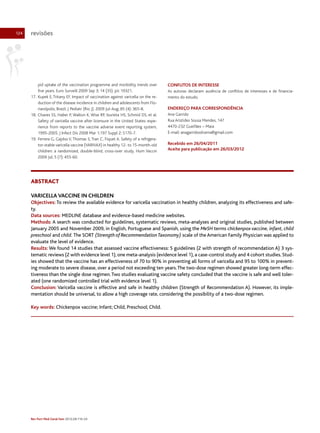 124

revisões

pid uptake of the vaccination programme and morbidity trends over
five years. Euro Surveill 2009 Sep 3; 14 (35). pii: 19321.
17. Kupek E, Tritany EF. Impact of vaccination against varicella on the reduction of the disease incidence in children and adolescents from Florianópolis, Brazil. J Pediatr (Rio J). 2009 Jul-Aug; 85 (4): 365-8.
18. Chaves SS, Haber P, Walton K, Wise RP, Izurieta HS, Schmid DS, et al.
Safety of varicella vaccine after licensure in the United States: experience from reports to the vaccine adverse event reporting system,
1995-2005. J Infect Dis 2008 Mar 1;197 Suppl 2: S170-7.
19. Ferrera G, Gajdos V, Thomas S, Tran C, Fiquet A. Safety of a refrigerator-stable varicella vaccine (VARIVAX) in healthy 12- to 15-month-old
children: a randomized, double-blind, cross-over study. Hum Vaccin
2009 Jul; 5 (7): 455-60.

CONFLITOS DE INTERESSE
As autoras declaram ausência de conflitos de interesses e de financiamento do estudo.

ENDEREÇO PARA CORRESPONDÊNCIA
Ana Garrido
Rua Aristides Sousa Mendes, 147
4470-232 Gueifães – Maia
E-mail: anagarridooliveira@gmail.com

Recebido em 26/04/2011
Aceite para publicação em 26/03/2012

ABSTRACT
VARICELLA VACCINE IN CHILDREN
Objectives: To review the available evidence for varicella vaccination in healthy children, analyzing its effectiveness and safety.
Data sources: MEDLINE database and evidence-based medicine websites.
Methods: A search was conducted for guidelines, systematic reviews, meta-analyses and original studies, published between
January 2005 and November 2009, in English, Portuguese and Spanish, using the MeSH terms chickenpox vaccine, infant, child
preschool and child. The SORT (Strength of Recommendation Taxonomy) scale of the American Family Physician was applied to
evaluate the level of evidence.
Results: We found 14 studies that assessed vaccine effectiveness: 5 guidelines (2 with strength of recommendation A) 3 systematic reviews (2 with evidence level 1), one meta-analysis (evidence level 1), a case-control study and 4 cohort studies. Studies showed that the vaccine has an effectiveness of 70 to 90% in preventing all forms of varicella and 95 to 100% in preventing moderate to severe disease, over a period not exceeding ten years. The two-dose regimen showed greater long-term effectiveness than the single dose regimen. Two studies evaluating vaccine safety concluded that the vaccine is safe and well tolerated (one randomized controlled trial with evidence level 1).
Conclusion: Varicella vaccine is effective and safe in healthy children (Strength of Recommendation A). However, its implementation should be universal, to allow a high coverage rate, considering the possibility of a two-dose regimen.
Key words: Chickenpox vaccine; Infant; Child, Preschool; Child.

Rev Port Med Geral Fam 2012;28:116-24

 