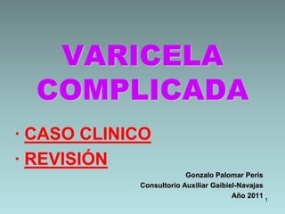 1 VARICELACOMPLICADA · CASO CLINICO · REVISIÓN Gonzalo Palomar Peris Consultorio Auxiliar Gaibiel-Navajas Año 2011 