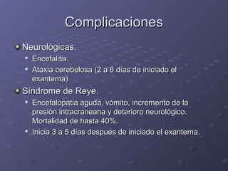 ComplicacionesComplicaciones
Neurológicas.Neurológicas.

Encefalitis.Encefalitis.

Ataxia cerebelosa (2 a 6 días de iniciado elAtaxia cerebelosa (2 a 6 días de iniciado el
exantema)exantema)
Síndrome de Reye.Síndrome de Reye.

Encefalopatia aguda, vómito, incremento de laEncefalopatia aguda, vómito, incremento de la
presión intracraneana y deterioro neurológico.presión intracraneana y deterioro neurológico.
Mortalidad de hasta 40%.Mortalidad de hasta 40%.

Inicia 3 a 5 días después de iniciado el exantema.Inicia 3 a 5 días después de iniciado el exantema.
 