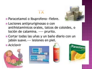 txParacetamol o ibuprofeno—fiebre.Lociones antipruriginosas o con antihistamínicos orales, talcos de coloides, o loción de calamina. ---- prurito.Cortar todas las uñas y un baño diario con un jabón suave.--- lesiones en piel.Aciclovir