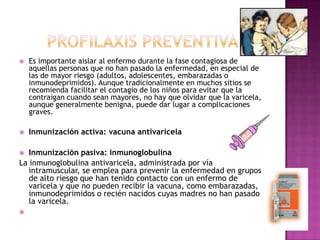 ProfilaxispreventivaEs importante aislar al enfermo durante la fase contagiosa de aquellas personas que no han pasado la enfermedad, en especial de las de mayor riesgo (adultos, adolescentes, embarazadas o inmunodeprimidos). Aunque tradicionalmente en muchos sitios se recomienda facilitar el contagio de los niños para evitar que la contraigan cuando sean mayores, no hay que olvidar que la varicela, aunque generalmente benigna, puede dar lugar a complicaciones graves.Inmunizaciónactiva: vacunaantivaricelaInmunización pasiva: inmunoglobulina La inmunoglobulina antivaricela, administrada por vía intramuscular, se emplea para prevenir la enfermedad en grupos de alto riesgo que han tenido contacto con un enfermo de varicela y que no pueden recibir la vacuna, como embarazadas, inmunodeprimidos o recién nacidos cuyas madres no han pasado la varicela.