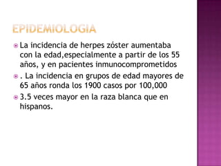 epidemiologiaLa incidencia de herpes zóster aumentaba con la edad,especialmente a partir de los 55 años, y en pacientes inmunocomprometidos. La incidencia en grupos de edad mayores de 65 años ronda los 1900 casos por 100,000 3.5 veces mayor en la raza blanca que en hispanos. 