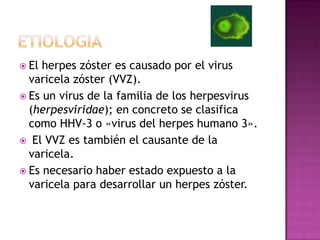 etiologiaEl herpes zóster es causado por el virus varicela zóster (VVZ). Es un virus de la familia de los herpesvirus (herpesviridae); en concreto se clasifica como HHV-3 o «virus del herpes humano 3». El VVZ es también el causante de la varicela. Es necesario haber estado expuesto a la varicela para desarrollar un herpes zóster.