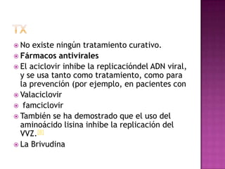 txNo existe ningún tratamiento curativo. Fármacos antiviralesEl aciclovir inhibe la replicacióndel ADN viral, y se usa tanto como tratamiento, como para la prevención (por ejemplo, en pacientes con ValaciclovirfamciclovirTambién se ha demostrado que el uso del aminoácidolisina inhibe la replicación del VVZ.[8]La Brivudina