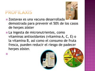 profilaxisZostavax es una vacuna desarrollada demostrada para prevenir el 50% de los casos de herpes zósterLa ingesta de micronutrientes, como vitaminas antioxidantes (vitamina A, C, E) o la vitamina B, así como el consumo de fruta fresca, pueden reducir el riesgo de padecer herpes zóster. 