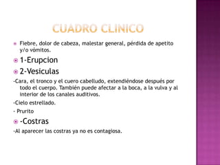 CuadroclinicoFiebre, dolor de cabeza, malestar general, pérdida de apetito y/o vómitos.                  1-Erupcion2-Vesiculas -Cara, el tronco y el cuero cabelludo, extendiéndose después por todo el cuerpo. También puede afectar a la boca, a la vulva y al interior de los canales auditivos.-Cielo estrellado.- Prurito-Costras-Al aparecerlascostrasya no escontagiosa.