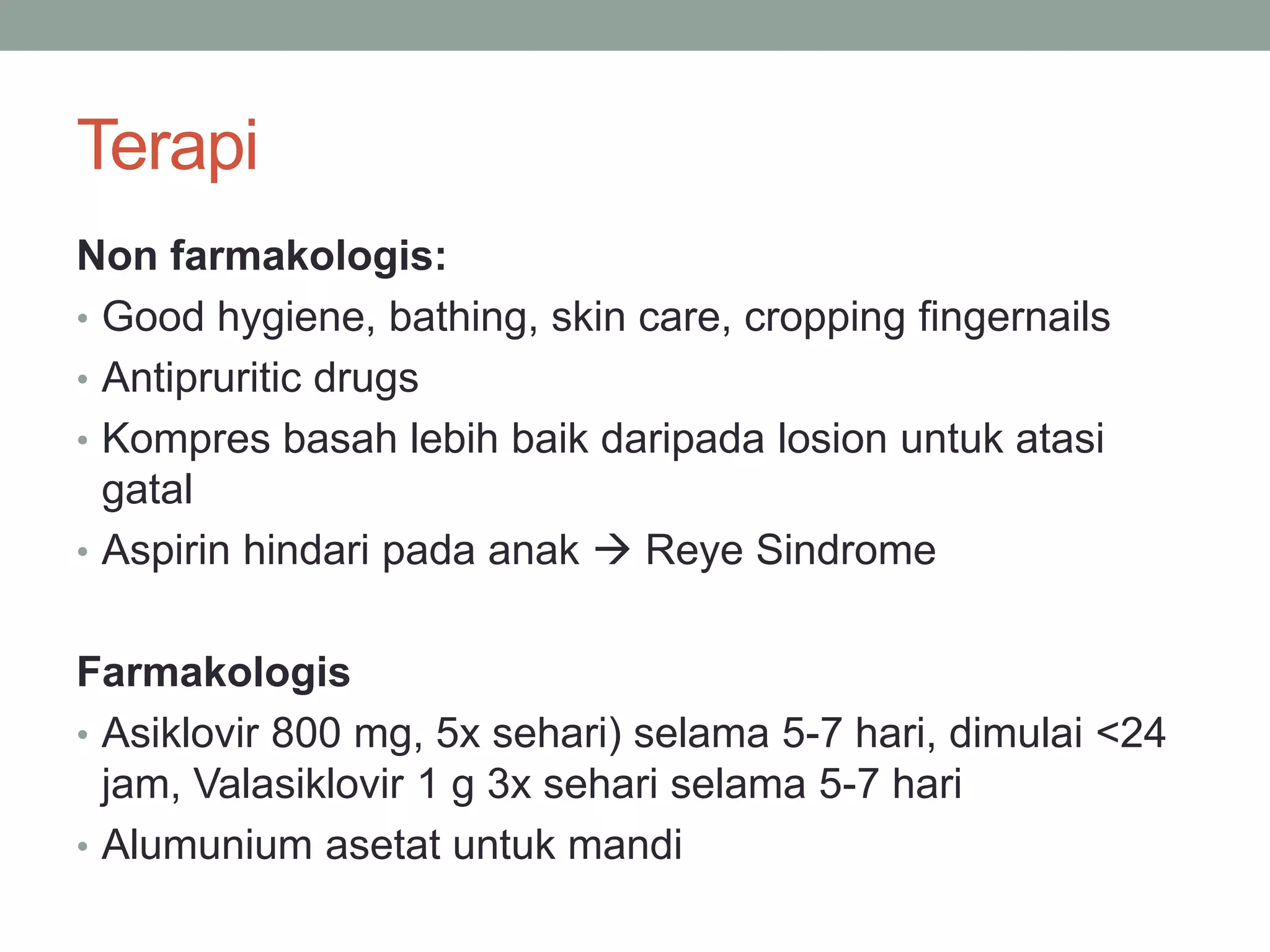 Terapi
Non farmakologis:
• Good hygiene, bathing, skin care, cropping fingernails
• Antipruritic drugs
• Kompres basah lebih baik daripada losion untuk atasi
gatal
• Aspirin hindari pada anak  Reye Sindrome
Farmakologis
• Asiklovir 800 mg, 5x sehari) selama 5-7 hari, dimulai <24
jam, Valasiklovir 1 g 3x sehari selama 5-7 hari
• Alumunium asetat untuk mandi
 