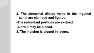 2. The abnormal dilated veins in the inguinal
canal are clamped and ligated.
-The redundant portions are excised.
-A drain may be placed.
3. The incision is closed in layers.
 