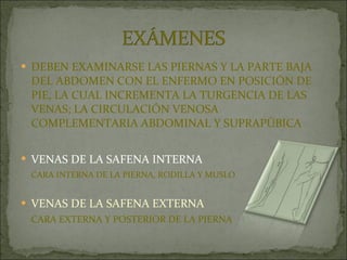 DEBEN EXAMINARSE LAS PIERNAS Y LA PARTE BAJA DEL ABDOMEN CON EL ENFERMO EN POSICIÓN DE PIE, LA CUAL INCREMENTA LA TURGENCIA DE LAS VENAS; LA CIRCULACIÓN VENOSA COMPLEMENTARIA ABDOMINAL Y SUPRAPÚBICA VENAS DE LA SAFENA INTERNA   CARA INTERNA DE LA PIERNA, RODILLA Y MUSLO VENAS DE LA SAFENA EXTERNA CARA EXTERNA Y POSTERIOR DE LA PIERNA 