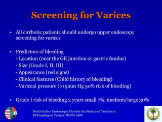 Screening for Varices All cirrhotic patients should undergo upper endoscopy screening for varices Predictors of bleeding - Location (near the GE junction or gastric fundus) - Size (Grade I, II, III) - Appearance (red signs) - Clinical features (Child history of bleeding) - Variceal pressure (>15mm Hg 50% risk of bleeding) Grade I risk of bleeding 2 years small 7%, medium/large 30% North Italian Endoscopic Club for the Study and Treatment Of Esophageal Varices. NEJM 1988 