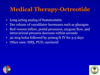 Medical Therapy-Octreotide Long acting analog of Somatostatin Dec release of vasodilator hormones such as glucagon Red venous inflow, portal pressures, azygous flow, and intravariceal pressres decrease within seconds 50 mcg bolus followed by 50mcg/h IV for 3-5 days Other uses: HRS, PUD, carcinoid 