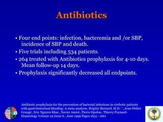 Antibiotics •   Four end points: infection, bacteremia and /or SBP, incidence of SBP and death. •   Five trials including 534 patients. •   264 treated with Antibiotics prophylaxis for 4-10 days. Mean follow-up 14 days. •   Prophylaxis significantly decreased all endpoints. Antibiotic prophylaxis for the prevention of bacterial infections in cirrhotic patients  with gastrointestinal bleeding: A meta-analysis. Brigitte Bernard, M.D.  1 * , Jean-Didier Grangé   , Eric Nguyen Khac   , Xavier Amiot   , Pierre Opolon   , Thierry Poynard   .  Hepatology Volume 29 Issue 6  , June 1999 Pages 1655 - 1661  