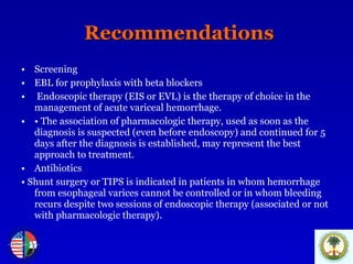 Recommendations Screening EBL for prophylaxis with beta blockers Endoscopic therapy (EIS or EVL) is the therapy of choice in the management of acute variceal hemorrhage.  •   The association of pharmacologic therapy, used as soon as the diagnosis is suspected (even before endoscopy) and continued for 5 days after the diagnosis is established, may represent the best approach to treatment.  Antibiotics •   Shunt surgery or TIPS is indicated in patients in whom hemorrhage from esophageal varices cannot be controlled or in whom bleeding recurs despite two sessions of endoscopic therapy (associated or not with pharmacologic therapy).  