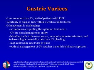 Gastric Varices •   Less common than EV, 20% of patients with PHT.  •   Mortality as high as 20% within 6 weeks of index bleed. •   Management is challenging: - no consensus regarding the optimum treatment . - GV are not a homogenous entity. - bleeding tends to be more severe, to require more transfusions, and to have a higher mortality rate than EV bleeding. - high rebleeding rate (34% to 89%) - optimal management of GV requires a multidisciplinary approach . A pathophysiologic, gastroenterologic, and radiologic approach to the management of  gastric varices . Barbara M. Ryan,Reinhold W. Stockbrugger, J. Mark Ryan.  Gastroenterology  April 2004 • Volume 126 •Number 4 