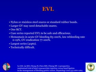 EVL •   Nylon or stainless steel snares or standard rubber bands. •   Larger GV may need detachable snares. •   One RCT. •   Case series reported EVL to be safe and efficacious. •   Hemostasis in acute GV bleeding 83-100%, low rebleeding rate 0-19%, GV eradication 77-100%. •   Largest series (41pts).  •   Technically difficult. Lo GH, Lai KH, Cheng JS, Chen MH, Chiang HT. A prospective,  randomized trial of butyl cyanoacrylate injection versus band ligation  in the management of bleeding gastric varices. Hepatology 2001;33:1060-1064 