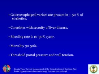 •  Gatsroesophageal varices are present in ~ 50 % of cirrhotics. •   Correlates with severity of liver disease. •   Bleeding rate is 10-30% /year. •   Mortality 30-50%. •   Threshold portal pressure and wall tension. Garcia-Tsao, Current Management of the Complications of Cirrhosis And Portal Hypertension. Gastroenterology Feb 2001;120:726-748 