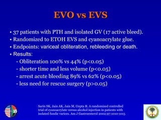 EVO vs EVS •   37 patients with PTH and isolated GV (17 active bleed). •   Randomized to ETOH EVS and cyanoacrylate glue. •   Endpoints:  variceal obliteration, rebleeding or death.  •   Results: - Obliteration 100% vs 44% (p<0.05) - shorter time and less volume (p<0.05) - arrest acute bleeding 89% vs 62% (p<0.05) - less need for rescue surgery (p>0.05) Sarin SK, Jain AK, Jain M, Gupta R. A randomized controlled trial of cyanoacrylate versus alcohol injection in patients with  isolated fundic varices. Am J Gastroenterol 2002;97:1010-1015 