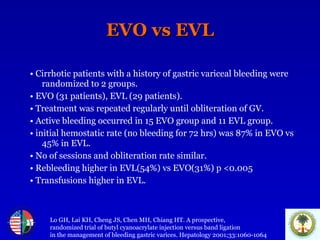EVO vs EVL •   Cirrhotic patients with a history of gastric variceal bleeding were randomized to 2 groups.  •   EVO (31 patients), EVL (29 patients). •   Treatment was repeated regularly until obliteration of GV. •   Active bleeding occurred in 15 EVO group and 11 EVL group. •   initial hemostatic rate (no bleeding for 72 hrs) was 87% in EVO vs 45% in EVL. •   No of sessions and obliteration rate similar. •   Rebleeding higher in EVL(54%) vs EVO(31%) p <0.005 •   Transfusions higher in EVL. Lo GH, Lai KH, Cheng JS, Chen MH, Chiang HT. A prospective,  randomized trial of butyl cyanoacrylate injection versus band ligation  in the management of bleeding gastric varices. Hepatology 2001;33:1060-1064 