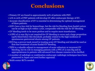Conclusions •   Primary GV are found in approximately 20% of patients with PHT. •   10% to 20% of PHT patients will develop GV after endoscopic therapy of EV.  •   Accurate classification of GV is essential in determining the optimal management of these patients.  •   GOV1 have a low risk for hemorrhage, but the risk for bleeding from fundal varices can be as high as 65% within 1 year, comparable with the risk for EV bleeding.  •   GV bleeding tends to be more profuse and to require more transfusions.  •   A PPG of 12 mm Hg is not required for GV bleeding to occur and a large proportion (35%) bleed below this threshold, probably related to the high incidence of spontaneous gastrorenal shunts among GV patients.  •   EVO has a proven track record in treating acute GV bleeding and should be used as first-line treatment of acute fundal GV bleeding. •   TIPS is a valuable adjunct to management of acute refractory or recurrent GV bleeding, but its role in managing patients with a PPG of 12 mm Hg and its appropriateness in patients with advanced liver disease remains to be clarified.   •   A number of radiologic or combination endoscopic-radiologic techniques have been pioneered in Japan and need further appraisal.   •  Multi-center RCTs needed. 